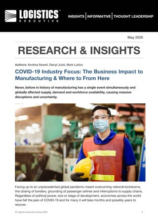 May 2020
RESEARCH & INSIGHTS
Authors: Aindrea Sewell, Darryl Judd, Mark Lutton
COVID-19 Industry Focus: The Business Impact to
Manufacturing & Where to From Here
Never, before in history of manufacturing has a single event simultaneously and
globally aﬀected supply, demand and workforce availability, causing massive
disruptions and uncertainty.
Facing up to an unprecedented global pandemic meant overcoming national lockdowns,
the closing of borders, grounding of passenger airlines and interruptions to supply chains.
Regardless of political power, size or stage of development, economies across the world
have felt the pain of COVID-19 and for many it will take months and possibly years to
recover.

©	Logis(cs	Execu(ve	Group	2020 1
 