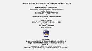 DESIGN AND DEVELOPMENT OF Covid-19 Tracker SYSTEM
A
MINOR PROJECT-II REPORT
Submitted in partial fulfillment of the requirements
for the degree of
BACHELOR OF TECHNOLOGY
in
COMPUTER SCIENCE & ENGINEERING
By
GROUP NO. XX
SHIVANI RAICHANDANI 0187EC181039
Under the guidance of
Mr. Vishal Chourasia
(Asst. Professor)
June-2021
Department of COMPUTER SCIENCE & ENGINEERING
Sagar Institute of Science & Technology (SISTec)
Bhopal (M.P.)
Approved by AICTE, New Delhi & Govt. of M.P.
Affiliated to Rajiv Gandhi Proudyogiki Vishwavidyalaya, Bhopal (M.P.)
 