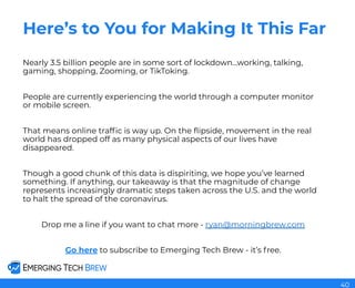 Here’s to You for Making It This Far
Nearly 3.5 billion people are in some sort of lockdown...working, talking,
gaming, shopping, Zooming, or TikToking.
People are currently experiencing the world through a computer monitor
or mobile screen.
That means online trafﬁc is way up. On the ﬂipside, movement in the real
world has dropped off as many physical aspects of our lives have
disappeared.
Though a good chunk of this data is dispiriting, we hope you’ve learned
something. If anything, our takeaway is that the magnitude of change
represents increasingly dramatic steps taken across the U.S. and the world
to halt the spread of the coronavirus.
Drop me a line if you want to chat more - ryan@morningbrew.com
Go here to subscribe to Emerging Tech Brew - it’s free.
40
 