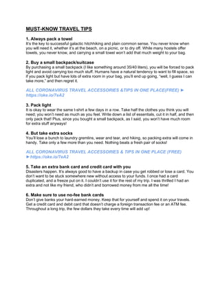 MUST-KNOW TRAVEL TIPS
1. Always pack a towel
It’s the key to successful galactic hitchhiking and plain common sense. You never know when
you will need it, whether it’s at the beach, on a picnic, or to dry off. While many hostels offer
towels, you never know, and carrying a small towel won’t add that much weight to your bag.
2. Buy a small backpack/suitcase
By purchasing a small backpack (I like something around 35/40 liters), you will be forced to pack
light and avoid carrying too much stuff. Humans have a natural tendency to want to fill space, so
if you pack light but have lots of extra room in your bag, you’ll end up going, “well, I guess I can
take more,” and then regret it.
ALL CORONAVIRUS TRAVEL ACCESSORIES &TIPS IN ONE PLACE(FREE) ►
https://oke.io/7eA2
3. Pack light
It is okay to wear the same t-shirt a few days in a row. Take half the clothes you think you will
need; you won’t need as much as you feel. Write down a list of essentials, cut it in half, and then
only pack that! Plus, since you bought a small backpack, as I said, you won’t have much room
for extra stuff anyways!
4. But take extra socks
You’ll lose a bunch to laundry gremlins, wear and tear, and hiking, so packing extra will come in
handy. Take only a few more than you need. Nothing beats a fresh pair of socks!
ALL CORONAVIRUS TRAVEL ACCESSORIES & TIPS IN ONE PLACE (FREE)
►https://oke.io/7eA2
5. Take an extra bank card and credit card with you
Disasters happen. It’s always good to have a backup in case you get robbed or lose a card. You
don’t want to be stuck somewhere new without access to your funds. I once had a card
duplicated, and a freeze put on it. I couldn’t use it for the rest of my trip. I was thrilled I had an
extra and not like my friend, who didn’t and borrowed money from me all the time!
6. Make sure to use no-fee bank cards
Don’t give banks your hard-earned money. Keep that for yourself and spend it on your travels.
Get a credit card and debit card that doesn’t charge a foreign transaction fee or an ATM fee.
Throughout a long trip, the few dollars they take every time will add up!
 