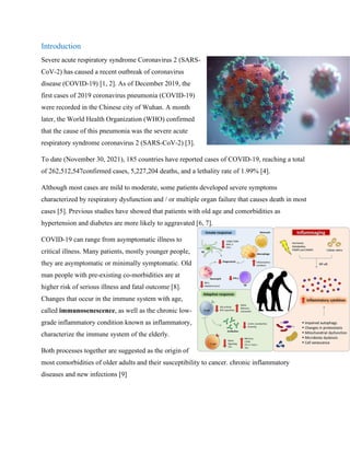Introduction
Severe acute respiratory syndrome Coronavirus 2 (SARS-
CoV-2) has caused a recent outbreak of coronavirus
disease (COVID-19) [1, 2]. As of December 2019, the
first cases of 2019 coronavirus pneumonia (COVID-19)
were recorded in the Chinese city of Wuhan. A month
later, the World Health Organization (WHO) confirmed
that the cause of this pneumonia was the severe acute
respiratory syndrome coronavirus 2 (SARS-CoV-2) [3].
To date (November 30, 2021), 185 countries have reported cases of COVID-19, reaching a total
of 262,512,547confirmed cases, 5,227,204 deaths, and a lethality rate of 1.99% [4].
Although most cases are mild to moderate, some patients developed severe symptoms
characterized by respiratory dysfunction and / or multiple organ failure that causes death in most
cases [5]. Previous studies have showed that patients with old age and comorbidities as
hypertension and diabetes are more likely to aggravated [6, 7].
COVID-19 can range from asymptomatic illness to
critical illness. Many patients, mostly younger people,
they are asymptomatic or minimally symptomatic. Old
man people with pre-existing co-morbidities are at
higher risk of serious illness and fatal outcome [8].
Changes that occur in the immune system with age,
called immunosenescence, as well as the chronic low-
grade inflammatory condition known as inflammatory,
characterize the immune system of the elderly.
Both processes together are suggested as the origin of
most comorbidities of older adults and their susceptibility to cancer. chronic inflammatory
diseases and new infections [9]
 