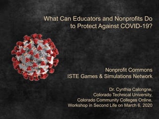 What Can Educators and Nonprofits Do
to Protect Against COVID-19?
Nonprofit Commons
ISTE Games & Simulations Network
Dr. Cynthia Calongne,
Colorado Technical University,
Colorado Community Colleges Online,
Workshop in Second Life on March 6, 2020
 