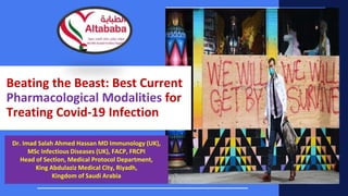 Beating the Beast: Best Current
Pharmacological Modalities for
Treating Covid-19 Infection
Dr. Imad Salah Ahmed Hassan MD Immunology (UK),
MSc Infectious Diseases (UK), FACP, FRCPI
Head of Section, Medical Protocol Department,
King Abdulaziz Medical City, Riyadh,
Kingdom of Saudi Arabia
 