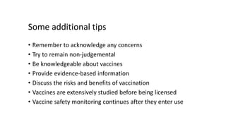 Some additional tips
• Remember to acknowledge any concerns
• Try to remain non-judgemental
• Be knowledgeable about vaccines
• Provide evidence-based information
• Discuss the risks and benefits of vaccination
• Vaccines are extensively studied before being licensed
• Vaccine safety monitoring continues after they enter use
 