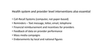 Health system and provider level interventions also essential
• Call-Recall Systems (computer, not paper-based)
• Reminders – Text message, letter, email, telephone
• Financial reimbursement and incentives for providers
• Feedback of data on provider performance
• Mass media campaigns
• Endorsements by local and national figures
 