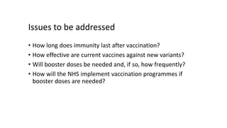 Issues to be addressed
• How long does immunity last after vaccination?
• How effective are current vaccines against new variants?
• Will booster doses be needed and, if so, how frequently?
• How will the NHS implement vaccination programmes if
booster doses are needed?
 
