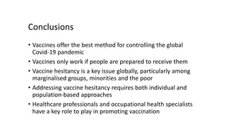 Conclusions
• Vaccines offer the best method for controlling the global
Covid-19 pandemic
• Vaccines only work if people are prepared to receive them
• Vaccine hesitancy is a key issue globally, particularly among
marginalised groups, minorities and the poor
• Addressing vaccine hesitancy requires both individual and
population-based approaches
• Healthcare professionals and occupational health specialists
have a key role to play in promoting vaccination
 