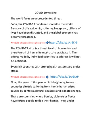 COVID-19 vaccine
The world faces an unprecedented threat.
Soon, the COVID-19 pandemic spread to the world.
Because of this epidemic, suffering has spread, billions of
lives have been disrupted, and the global economy has
become threatened.
All COVID-19 vaccine in one place (Free) https://oke.io/1Ar6LY9
The COVID-19 virus is a threat to all of humanity - and
therefore all of humanity must act to eradicate it. The
efforts made by individual countries to address it will not
be sufficient.
Even rich countries with strong health systems are under
strain.
All COVID-19 vaccine in one place (Free) https://oke.io/1Ar6LY9
Now, the wave of this pandemic is beginning to reach
countries already suffering from humanitarian crises
caused by conflicts, natural disasters and climate change.
These are countries where bombs, violence or floods
have forced people to flee their homes, living under
 