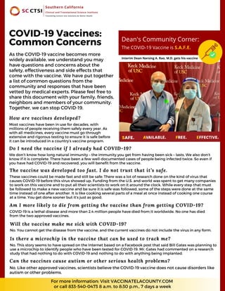 As the COVID-19 vaccine becomes more
widely available, we understand you may
have questions and concerns about the
safety, effectiveness and side effects that
come with the vaccine. We have put together
a list of common questions from the
community and responses that have been
vetted by medical experts. Please feel free to
share this document with your family, friends,
neighbors and members of your community.
Together, we can stop COVID-19.
The vaccine was developed too fast. I do not trust that it’s safe.
These vaccines could be made fast and still be safe: There was a lot of research done on the kind of virus that
causes COVID-19 before this virus showed up. Funding from the U.S. and world was spent to get many companies
to work on this vaccine and to put all their scientists to work on it around the clock. While every step that must
be followed to make a new vaccine and be sure it is safe was followed, some of the steps were done at the same
time instead of one after another. It is like cooking several parts of a meal at once instead of cooking one course
at a time. You get done sooner but it’s just as good.
How are vaccines developed?
Most vaccines have been in use for decades, with
millions of people receiving them safely every year. As
with all medicines, every vaccine must go through
extensive and rigorous testing to ensure it is safe before
it can be introduced in a country’s vaccine program.
Do I need the vaccine if I already had COVID-19?
We don’t know how long natural immunity – the immunity you get from having been sick – lasts. We also don’t
know if it is complete. There have been a few well-documented cases of people being infected twice. So even if
you have had COVID-19 and recovered, you will benefit from the vaccine.
Am I more likely to die from getting the vaccine than from getting COVID-19?
COVID-19 is a lethal disease and more than 2.4 million people have died from it worldwide. No one has died
from the two approved vaccines.
COVID-19 Vaccines:
Common Concerns
Will the vaccine make me sick with COVID-19?
No. You cannot get the disease from the vaccine, and the current vaccines do not include the virus in any form.
For more information: Visit VACCINATELACOUNTY.COM
or call 833-540-0473 8 a.m. to 8:30 p.m., 7 days a week
Dean's Community Corner:
The COVID-19 Vaccine is S.A.F.E.
Interim Dean Narsing A. Rao, M.D. gets his vaccine
Is there a microchip in the vaccine that can be used to track me?
No. This story seems to have spread on the Internet based on a Facebook post that said Bill Gates was planning to
use a microchip to identify people who have been tested for COVID-19. Mr. Gates had commented on a research
study that had nothing to do with COVID-19 and nothing to do with anything being implanted.
Can the vaccines cause autism or other serious health problems?
No. Like other approved vaccines, scientists believe the COVID-19 vaccine does not cause disorders like
autism or other problems.
 