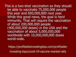 https://profitableinvestingtips.com/profitable-
investing-tips/covid-19-vaccine-market-rally
This is a two-shot vaccination so they should
be able to vaccinate 75,000,000 people
this year and 650,000,000 next year.
While this good news, the goal is herd
immunity. That will require the vaccination
of about 200,000,000 people
(400,000,000 doses) in the USA and the
vaccination of about 5,000,000,000
worldwide with 10,000,000,000 doses
world-wide.
 