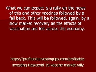 https://profitableinvestingtips.com/profitable-
investing-tips/covid-19-vaccine-market-rally
What we can expect is a rally on the news
of this and other vaccines followed by a
fall back. This will be followed, again, by a
slow market recovery as the effects of
vaccination are felt across the economy.
 