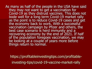 https://profitableinvestingtips.com/profitable-
investing-tips/covid-19-vaccine-market-rally
As many as half of the people in the USA have said
they may not want to get a vaccination for
Covid-19 as they distrust vaccines. This does not
bode well for a long term Covid-19 market rally
as the point is to reduce Covid-19 cases and get
the economy back to work. With a successful
vaccination campaign by Pfizer and others, the
best case scenario is herd immunity and a
recovering economy by the end of 2021. If half
of the population foregoes vaccination, we may
be looking at a couple of years more before
things return to normal.
 