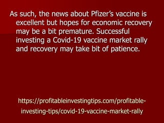 https://profitableinvestingtips.com/profitable-
investing-tips/covid-19-vaccine-market-rally
As such, the news about Pfizer’s vaccine is
excellent but hopes for economic recovery
may be a bit premature. Successful
investing a Covid-19 vaccine market rally
and recovery may take bit of patience.
 