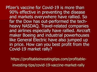https://profitableinvestingtips.com/profitable-
investing-tips/covid-19-vaccine-market-rally
Pfizer’s vaccine for Covid-19 is more than
90% effective in preventing the disease
and markets everywhere have rallied. So
far the Dow has out-performed the tech-
heavy NASDAQ. Travel-related companies
and airlines especially have rallied. Aircraft
maker Boeing and industrial powerhouses
like General Electric have also jumped up
in price. How can you best profit from the
Covid-19 market rally?
 
