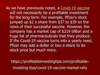 https://profitableinvestingtips.com/profitable-
investing-tips/covid-19-vaccine-market-rally
As we have previously noted, a Covid-19 vaccine
will not necessarily be a profitable investment
for the long term. For example, Pfizer’s stock
jumped up $2 a share from $37 to $39 on the
news of their successful vaccine. However, the
company has a market cap of $219 billion and a
huge list of pharmaceuticals that they produce.
If the Covid-19 vaccine turns into a yearly need,
Pfizer may add a dollar or two a share to its
stock price but much more.
 