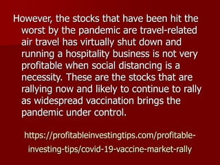 https://profitableinvestingtips.com/profitable-
investing-tips/covid-19-vaccine-market-rally
However, the stocks that have been hit the
worst by the pandemic are travel-related
air travel has virtually shut down and
running a hospitality business is not very
profitable when social distancing is a
necessity. These are the stocks that are
rallying now and likely to continue to rally
as widespread vaccination brings the
pandemic under control.
 