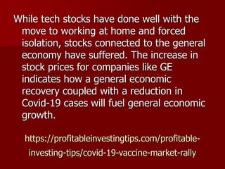 https://profitableinvestingtips.com/profitable-
investing-tips/covid-19-vaccine-market-rally
While tech stocks have done well with the
move to working at home and forced
isolation, stocks connected to the general
economy have suffered. The increase in
stock prices for companies like GE
indicates how a general economic
recovery coupled with a reduction in
Covid-19 cases will fuel general economic
growth.
 