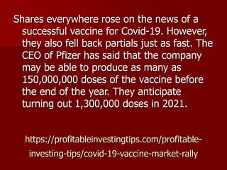 https://profitableinvestingtips.com/profitable-
investing-tips/covid-19-vaccine-market-rally
Shares everywhere rose on the news of a
successful vaccine for Covid-19. However,
they also fell back partials just as fast. The
CEO of Pfizer has said that the company
may be able to produce as many as
150,000,000 doses of the vaccine before
the end of the year. They anticipate
turning out 1,300,000 doses in 2021.
 