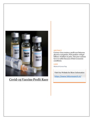 Covid-19 Vaccine Profit Race
ABSTRACT
Corona virus creates a profit race between
pharma companies, First position will get
billions of dollars in price. But poor nations
have to suffer because of their economic
conditions.
USER
MukeshKumar Ray
Visit Our Website for More Information
https://www.falturesearch.in/
 