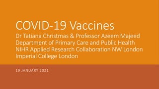 COVID-19 Vaccines
Dr Tatiana Christmas & Professor Azeem Majeed
Department of Primary Care and Public Health
NIHR Applied Research Collaboration NW London
Imperial College London
19 JANUARY 2021
 