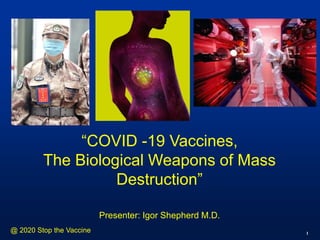 1
“COVID -19 Vaccines,
The Biological Weapons of Mass
Destruction”
Presenter: Igor Shepherd M.D.
@ 2020 Stop the Vaccine
 