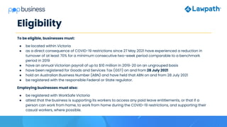 Eligibility
To be eligible, businesses must:
● be located within Victoria
● as a direct consequence of COVID-19 restrictions since 27 May 2021 have experienced a reduction in
turnover of at least 70% for a minimum consecutive two-week period comparable to a benchmark
period in 2019
● have an annual Victorian payroll of up to $10 million in 2019-20 on an ungrouped basis
● have been registered for Goods and Services Tax (GST) on and from 28 July 2021
● hold an Australian Business Number (ABN) and have held that ABN on and from 28 July 2021
● be registered with the responsible Federal or State regulator.
Employing businesses must also:
● be registered with WorkSafe Victoria
● attest that the business is supporting its workers to access any paid leave entitlements, or that if a
person can work from home, to work from home during the COVID-19 restrictions, and supporting their
casual workers, where possible.
 