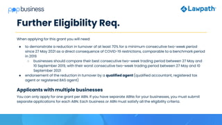 Further Eligibility Req.
When applying for this grant you will need:
● to demonstrate a reduction in turnover of at least 70% for a minimum consecutive two-week period
since 27 May 2021 as a direct consequence of COVID-19 restrictions, comparable to a benchmark period
in 2019
○ businesses should compare their best consecutive two-week trading period between 27 May and
10 September 2019, with their worst consecutive two-week trading period between 27 May and 10
September 2021
● endorsement of the reduction in turnover by a qualified agent (qualified accountant, registered tax
agent or registered BAS agent)
Applicants with multiple businesses
You can only apply for one grant per ABN. If you have separate ABNs for your businesses, you must submit
separate applications for each ABN. Each business or ABN must satisfy all the eligibility criteria.
 