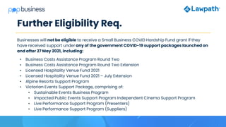 Further Eligibility Req.
Businesses will not be eligible to receive a Small Business COVID Hardship Fund grant if they
have received support under any of the government COVID-19 support packages launched on
and after 27 May 2021, including:
• Business Costs Assistance Program Round Two
• Business Costs Assistance Program Round Two Extension
• Licensed Hospitality Venue Fund 2021
• Licensed Hospitality Venue Fund 2021 – July Extension
• Alpine Resorts Support Program
• Victorian Events Support Package, comprising of:
• Sustainable Events Business Program
• Impacted Public Events Support Program Independent Cinema Support Program
• Live Performance Support Program (Presenters)
• Live Performance Support Program (Suppliers)
 