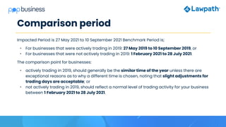 Comparison period
Impacted Period is 27 May 2021 to 10 September 2021 Benchmark Period is;
• For businesses that were actively trading in 2019: 27 May 2019 to 10 September 2019, or
• For businesses that were not actively trading in 2019: 1 February 2021 to 28 July 2021.
The comparison point for businesses:
• actively trading in 2019, should generally be the similar time of the year unless there are
exceptional reasons as to why a different time is chosen, noting that slight adjustments for
trading days are acceptable; or
• not actively trading in 2019, should reflect a normal level of trading activity for your business
between 1 February 2021 to 28 July 2021.
 