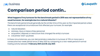 Comparison period contin..
What happens if my turnover for the benchmark period in 2019 was not representative of my
usual turnover, for example due to a natural disaster?
The benchmark period should generally be the similar time of the year as the impacted period unless
there are exceptional circumstances that affected your turnover, for example:
● natural disasters
● sickness, injury or leave of key personnel
● acquisition, disposal, or restructure that changed the entity’s turnover
● a business’ start-up phase.
In these circumstances, you can demonstrate a reduction in turnover of 70% or more over a
consecutive two-week period since 27 May 2021 by comparing to a two-week period of normal
trading activity between 1 February 2021 and 28 July 2021.
 