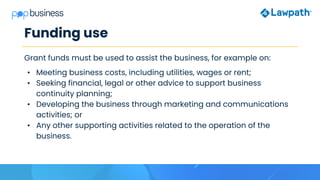 Funding use
Grant funds must be used to assist the business, for example on:
• Meeting business costs, including utilities, wages or rent;
• Seeking financial, legal or other advice to support business
continuity planning;
• Developing the business through marketing and communications
activities; or
• Any other supporting activities related to the operation of the
business.
 