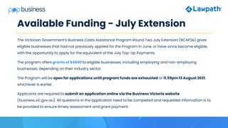 Available Funding - July Extension
The Victorian Government’s Business Costs Assistance Program Round Two July Extension (BCAP2e) gives
eligible businesses that had not previously applied for the Program in June, or have since become eligible,
with the opportunity to apply for the equivalent of the July Top-Up Payments.
The program offers grants of $4800 to eligible businesses, including employing and non-employing
businesses, depending on their industry sector
The Program will be open for applications until program funds are exhausted or 11.59pm 13 August 2021,
whichever is earlier.
Applicants are required to submit an application online via the Business Victoria website
(business.vic.gov.au). All questions in the application need to be completed and requested information is to
be provided to ensure timely assessment and grant payment.
 