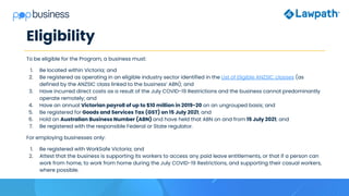 Eligibility
To be eligible for the Program, a business must:
1. Be located within Victoria; and
2. Be registered as operating in an eligible industry sector identified in the List of Eligible ANZSIC classes (as
defined by the ANZSIC class linked to the business’ ABN); and
3. Have incurred direct costs as a result of the July COVID-19 Restrictions and the business cannot predominantly
operate remotely; and
4. Have an annual Victorian payroll of up to $10 million in 2019-20 on an ungrouped basis; and
5. Be registered for Goods and Services Tax (GST) on 15 July 2021; and
6. Hold an Australian Business Number (ABN) and have held that ABN on and from 15 July 2021; and
7. Be registered with the responsible Federal or State regulator.
For employing businesses only:
1. Be registered with WorkSafe Victoria; and
2. Attest that the business is supporting its workers to access any paid leave entitlements, or that if a person can
work from home, to work from home during the July COVID-19 Restrictions, and supporting their casual workers,
where possible.
 