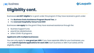Eligibility cont.
Businesses are NOT eligible for a grant under this program if they have received a grant under:
● the Business Costs Assistance Program Round Two, or
● the Licensed Hospitality Venue Fund 2021
Businesses can apply for the grant if they have received assistance through the:
● Business Support Fund,
● payroll tax rebate/waiver,
● other COVID-19 programs
Applicants with multiple businesses:
You can only apply for one grant per ABN. If you have separate ABNs for your businesses, you
must submit separate applications for each ABN. Each business or ABN must satisfy all the
eligibility criteria.
 
