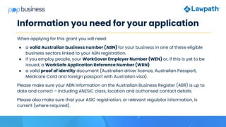 Information you need for your application
When applying for this grant you will need:
● a valid Australian business number (ABN) for your business in one of these eligible
business sectors linked to your ABN registration.
● if you employ people, your WorkCover Employer Number (WEN) or, if this is yet to be
issued, a WorkSafe Application Reference Number (WRN)
● a valid proof of identity document (Australian driver licence, Australian Passport,
Medicare Card and foreign passport with Australian visa).
Please make sure your ABN information on the Australian Business Register (ABR) is up to
date and correct – including ANZSIC class, location and authorised contact details.
Please also make sure that your ASIC registration, or relevant regulator information, is
current (where required).
 