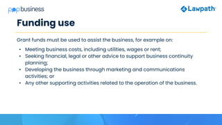 Funding use
Grant funds must be used to assist the business, for example on:
• Meeting business costs, including utilities, wages or rent;
• Seeking financial, legal or other advice to support business continuity
planning;
• Developing the business through marketing and communications
activities; or
• Any other supporting activities related to the operation of the business.
 