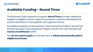 Available Funding - Round Three
The Business Costs Assistance Program Round Three provides additional
support to eligible small to medium businesses in sectors affected by the
current restrictions in metropolitan and regional Victoria.
Successful recipients of the Business Costs Assistance Program Round Two
and the Business Costs Assistance Program Round Two July Extension will
receive an additional $2800.
You do not need to apply for this payment, it will be automatically paid to
eligible businesses.
 