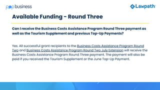 Available Funding - Round Three
Can I receive the Business Costs Assistance Program Round Three payment as
well as the Tourism Supplement and previous Top-Up Payments?
Yes. All successful grant recipients to the Business Costs Assistance Program Round
Two and Business Costs Assistance Program Round Two July Extension will receive the
Business Costs Assistance Program Round Three payment. The payment will also be
paid if you received the Tourism Supplement or the June Top-Up Payment.
 