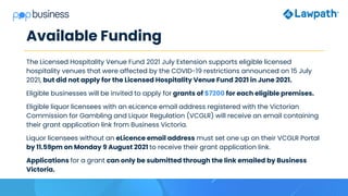 Available Funding
The Licensed Hospitality Venue Fund 2021 July Extension supports eligible licensed
hospitality venues that were affected by the COVID-19 restrictions announced on 15 July
2021, but did not apply for the Licensed Hospitality Venue Fund 2021 in June 2021.
Eligible businesses will be invited to apply for grants of $7200 for each eligible premises.
Eligible liquor licensees with an eLicence email address registered with the Victorian
Commission for Gambling and Liquor Regulation (VCGLR) will receive an email containing
their grant application link from Business Victoria.
Liquor licensees without an eLicence email address must set one up on their VCGLR Portal
by 11.59pm on Monday 9 August 2021 to receive their grant application link.
Applications for a grant can only be submitted through the link emailed by Business
Victoria.
 