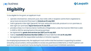 Eligibility
To be eligible for the grant, an applicant must:
• operate a licensed bar, restaurant, pub, club, hotel, café or reception centre that is registered to
serve food and alcohol (Premises) in Victoria on 15 July 2021
• hold a general or late night (general), full club, restaurant and cafe, producer’s or on-premises, or
late night (on-premises) liquor licence on 15 July 2021
• provide a Class 2 or 3 Service Sector Certificate of Registration under the Food Act 1984 that is valid
in 2020 or 2021 for serving food on the same premises
• be registered for goods and services tax (GST) on 15 July 2021
• hold an Australian Business Number (ABN) and have held that ABN on 15 July 2021
• be registered with the responsible Australian or Victorian regulator.
For employing businesses only, the applicant must confirm that the business is supporting its workers
(including casual workers, where possible) to access any paid leave entitlements, or that if a person can
work from home, to work from home during the Victorian Government COVIDSafe restrictions.
 