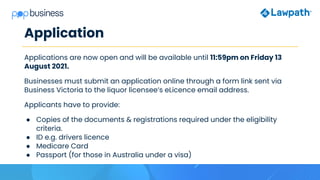 Application
Applications are now open and will be available until 11:59pm on Friday 13
August 2021.
Businesses must submit an application online through a form link sent via
Business Victoria to the liquor licensee’s eLicence email address.
Applicants have to provide:
● Copies of the documents & registrations required under the eligibility
criteria.
● ID e.g. drivers licence
● Medicare Card
● Passport (for those in Australia under a visa)
 