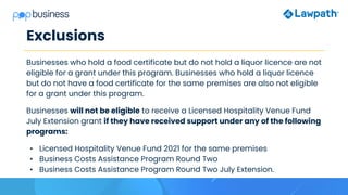 Exclusions
Businesses who hold a food certificate but do not hold a liquor licence are not
eligible for a grant under this program. Businesses who hold a liquor licence
but do not have a food certificate for the same premises are also not eligible
for a grant under this program.
Businesses will not be eligible to receive a Licensed Hospitality Venue Fund
July Extension grant if they have received support under any of the following
programs:
• Licensed Hospitality Venue Fund 2021 for the same premises
• Business Costs Assistance Program Round Two
• Business Costs Assistance Program Round Two July Extension.
 