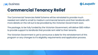 Commercial Tenancy Relief
The Commercial Tenancies Relief Scheme will be reinstated to provide much
needed rent relief to small to medium commercial tenants and their landlords with
more details on the roll out to be provided by the Victorian Government soon.
The package, to be fully funded by the Victorian Government, will deliver $80 million
to provide support to landlords that provide rent relief to their tenants.
The Victorian Government is yet to announce a date for the reinstatement of this
program or any changes to it’s eligibility requirements and application process.
 
