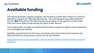 Available funding
The Alpine Business Support program will receive a further $9.8 million to continue
delivering support for affected businesses. The existing grant provides between
$5,000 and $20,000 to 430 Alpine based businesses in recognition of restricted
inter and intra-state travel during the peak winter season.
The funding also includes an additional $5 million support to alpine resort operators
and management boards.
Eligibility requirements for this new round are yet to be announced, however the
requirements for the previous round can be found here:
https://business.vic.gov.au/grants-and-programs/alpine-resorts-winter-support-
program
 