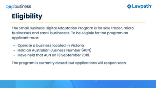 Eligibility
The Small Business Digital Adaptation Program is for sole trader, micro
businesses and small businesses. To be eligible for the program an
applicant must:
• Operate a business located in Victoria
• Hold an Australian Business Number (ABN)
• Have held that ABN on 13 September 2019.
The program is currently closed, but applications will reopen soon.
 