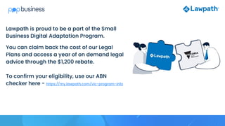 Lawpath is proud to be a part of the Small
Business Digital Adaptation Program.
You can claim back the cost of our Legal
Plans and access a year of on demand legal
advice through the $1,200 rebate.
To confirm your eligibility, use our ABN
checker here - https://my.lawpath.com/vic-program-info
 