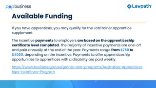 Available Funding
If you have apprentices, you may qualify for the JobTrainer apprentice
supplement.
The incentive payments to employers are based on the apprenticeship
certificate level completed. The majority of incentive payments are one-off
and paid annually at the end of the year. Payments range from $750 to
$4000, depending on the incentive. Payments to offer apprenticeship
opportunities to apprentices with a disability are paid weekly.
https://www.business.gov.au/grants-and-programs/Australian-Apprentices
hips-Incentives-Program
 