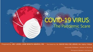 COVID-19 VIRUS:
The Pandemic Scare
Prepared by: MS . L IEZEL J A NE B O NITA A B ARCA, RN R e v i e w e d b y : D r . DA VID HA LI DE J E SUS , R N , P g D i p , F I S Q u a
A s s o c i a t e P r o f e s s o r , S c h o o l o f N u r s i n g
P h i l i p p i n e W o m e n ’s U n i v e r s i t y
 
