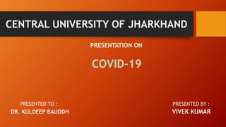 CENTRAL UNIVERSITY OF JHARKHAND
PRESENTATION ON
COVID-19
PRESENTED TO : PRESENTED BY :
DR. KULDEEP BAUDDH VIVEK KUMAR
 