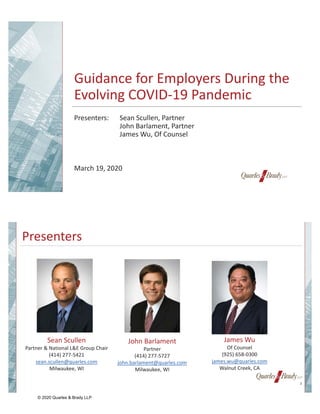 Guidance for Employers During the
Evolving COVID-19 Pandemic
Presenters: Sean Scullen, Partner
John Barlament, Partner
James Wu, Of Counsel
March 19, 2020
Presenters
Sean Scullen
Partner & National L&E Group Chair
(414) 277-5421
sean.scullen@quarles.com
Milwaukee, WI
James Wu
Of Counsel
(925) 658-0300
james.wu@quarles.com
Walnut Creek, CA
John Barlament
Partner
(414) 277-5727
john.barlament@quarles.com
Milwaukee, WI
2
© 2020 Quarles & Brady LLP
 